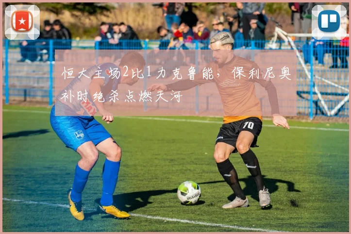 恒大主场2比1力克鲁能,保利尼奥补时绝杀点燃天河