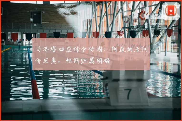 马洛塔回应转会传闻：阿森纳未问价皮奥，帕斯归属明确