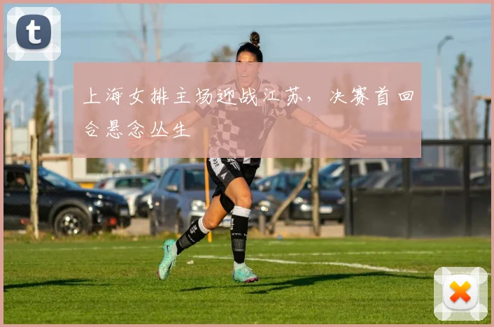 上海女排主场迎战江苏,决赛首回合悬念丛生