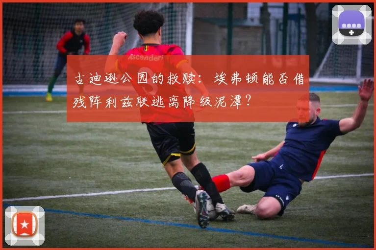 古迪逊公园的救赎：埃弗顿能否借残阵利兹联逃离降级泥潭？