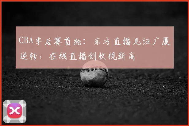 CBA季后赛首轮：东方直播见证广厦逆转，在线直播创收视新高