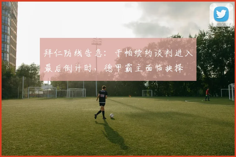 拜仁防线告急：于帕续约谈判进入最后倒计时，德甲霸主面临抉择