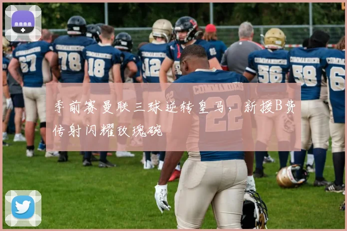 季前赛曼联三球逆转皇马，新援B费传射闪耀玫瑰碗