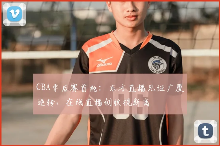 CBA季后赛首轮：东方直播见证广厦逆转，在线直播创收视新高