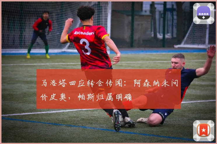 马洛塔回应转会传闻：阿森纳未问价皮奥，帕斯归属明确