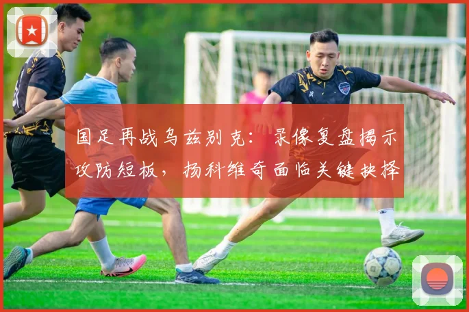 国足再战乌兹别克：录像复盘揭示攻防短板，扬科维奇面临关键抉择