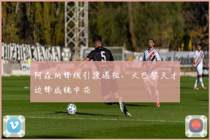 阿森纳锋线引援遇阻，大巴黎天才边锋成镜中花