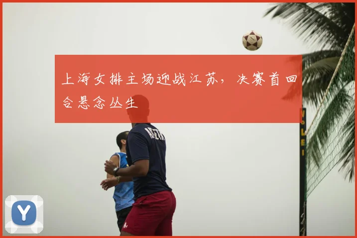 上海女排主场迎战江苏，决赛首回合悬念丛生